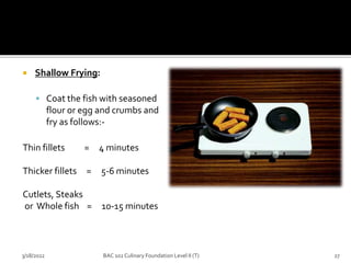  Shallow Frying:
 Coat the fish with seasoned
flour or egg and crumbs and
fry as follows:-
Thin fillets = 4 minutes
Thicker fillets = 5-6 minutes
Cutlets, Steaks
or Whole fish = 10-15 minutes
3/18/2022 27
BAC 102 Culinary Foundation Level II (T)
 