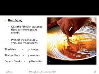  Deep Frying:
 Coat the fish with seasoned
flour, batter or egg and
crumbs
 Preheat the oil to 190C,
375F, and fry as follows:-
Thin fillets = 3 minutes
Thicker fillets = 4 minutes
Cutlets, Steaks = 5-8 minutes
3/18/2022 28
BAC 102 Culinary Foundation Level II (T)
 