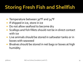  Temperature between 30°F and 34°F
 If shipped in ice, store in ice
 Do not allow seafood to become dry
 Scallops and fish fillets should not be in direct contact
with ice
 Live animals should be stored in saltwater tanks or in
boxes with seaweed
 Bivalves should be stored in net bags or boxes at high
humidity
3/18/2022 39
BAC 102 Culinary Foundation Level II (T)
 