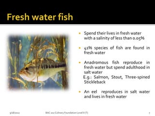  Spend their lives in fresh water
with a salinity of less than 0.05%
 41% species of fish are found in
fresh water
 Anadromous fish reproduce in
fresh water but spend adulthood in
salt water
E.g.: Salmon, Stout, Three-spined
Stickleback
 An eel reproduces in salt water
and lives in fresh water
3/18/2022 7
BAC 102 Culinary Foundation Level II (T)
 
