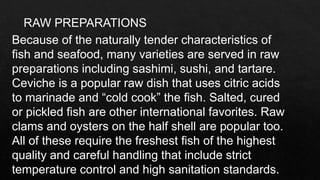 RAW PREPARATIONS
Because of the naturally tender characteristics of
fish and seafood, many varieties are served in raw
preparations including sashimi, sushi, and tartare.
Ceviche is a popular raw dish that uses citric acids
to marinade and “cold cook” the fish. Salted, cured
or pickled fish are other international favorites. Raw
clams and oysters on the half shell are popular too.
All of these require the freshest fish of the highest
quality and careful handling that include strict
temperature control and high sanitation standards.
 
