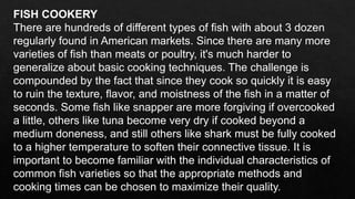 FISH COOKERY
There are hundreds of different types of fish with about 3 dozen
regularly found in American markets. Since there are many more
varieties of fish than meats or poultry, it's much harder to
generalize about basic cooking techniques. The challenge is
compounded by the fact that since they cook so quickly it is easy
to ruin the texture, flavor, and moistness of the fish in a matter of
seconds. Some fish like snapper are more forgiving if overcooked
a little, others like tuna become very dry if cooked beyond a
medium doneness, and still others like shark must be fully cooked
to a higher temperature to soften their connective tissue. It is
important to become familiar with the individual characteristics of
common fish varieties so that the appropriate methods and
cooking times can be chosen to maximize their quality.
 