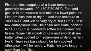 Fish proteins coagulate at a lower temperature,
generally between 120-130˚F/50-55˚C. Fats and
gelatin in the muscles also melt at a lower point too.
Fish proteins start to dry out and lose moisture at
140˚F/60˚C and will be very dry at 160˚F/71˚C. In a
few cartilaginous fish, like shark and skate, cooking
to 140˚F/60˚C is needed to soften their connective
tissue. Some fish including tuna and swordfish are
better when cooked to medium-rare while other fish
like Chilean sea bass should be fully cooked
otherwise it will be rubbery. Fatty fish take longer to
cook than lean fish.
 