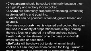 •Crustaceans should be cooked minimally because they
can get dry and rubbery if overcooked.
•Shrimp are commonly prepared by steaming, simmering,
sautéing, grilling and poaching.
•Lobsters can be poached, steamed, grilled, broiled and
sautéed.
•Because most crab meat is cleaned and cooked they can
be used in a variety of preparations from simply heating
the crab legs, or prepared in stuffing and crab cakes.
Fresh crab can be steamed or in the case of soft-shell
crabs sautéed or deep fried.
•Mollusks will be chewy but tender when minimally
cooked but can toughen when cooked too long. Similar to
 