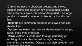 •Clams are used in chowders, soups, and stews.
Smaller clams can be eaten raw or steamed. Larger
clams can be stewed, braised or deep-fried. The large
geoduck is usually pounded to tenderize it and sliced
thin.
•Mussels are commonly steamed or stewed and can
also be fried
•Oysters are eaten raw but can also be used in soups,
stews, deep-fried or baked.
•Octopus flesh is tenderized through pounding or
tumbling. It is also tenderized through braising,
simmering or steaming. Octopus can also be eaten raw
 