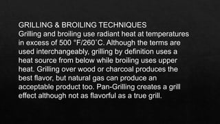GRILLING & BROILING TECHNIQUES
Grilling and broiling use radiant heat at temperatures
in excess of 500 °F/260˚C. Although the terms are
used interchangeably, grilling by definition uses a
heat source from below while broiling uses upper
heat. Grilling over wood or charcoal produces the
best flavor, but natural gas can produce an
acceptable product too. Pan-Grilling creates a grill
effect although not as flavorful as a true grill.
 