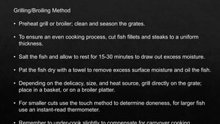 Grilling/Broiling Method
• Preheat grill or broiler; clean and season the grates.
• To ensure an even cooking process, cut fish fillets and steaks to a uniform
thickness.
• Salt the fish and allow to rest for 15-30 minutes to draw out excess moisture.
• Pat the fish dry with a towel to remove excess surface moisture and oil the fish.
• Depending on the delicacy, size, and heat source, grill directly on the grate;
place in a basket, or on a broiler platter.
• For smaller cuts use the touch method to determine doneness, for larger fish
use an instant-read thermometer.
 