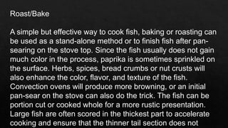 Roast/Bake
A simple but effective way to cook fish, baking or roasting can
be used as a stand-alone method or to finish fish after pan-
searing on the stove top. Since the fish usually does not gain
much color in the process, paprika is sometimes sprinkled on
the surface. Herbs, spices, bread crumbs or nut crusts will
also enhance the color, flavor, and texture of the fish.
Convection ovens will produce more browning, or an initial
pan-sear on the stove can also do the trick. The fish can be
portion cut or cooked whole for a more rustic presentation.
Large fish are often scored in the thickest part to accelerate
cooking and ensure that the thinner tail section does not
 