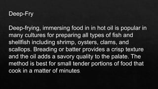 Deep-Fry
Deep-frying, immersing food in in hot oil is popular in
many cultures for preparing all types of fish and
shellfish including shrimp, oysters, clams, and
scallops. Breading or batter provides a crisp texture
and the oil adds a savory quality to the palate. The
method is best for small tender portions of food that
cook in a matter of minutes.
 
