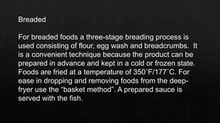 Breaded
For breaded foods a three-stage breading process is
used consisting of flour, egg wash and breadcrumbs. It
is a convenient technique because the product can be
prepared in advance and kept in a cold or frozen state.
Foods are fried at a temperature of 350˚F/177˚C. For
ease in dropping and removing foods from the deep-
fryer use the “basket method”. A prepared sauce is
served with the fish.
 