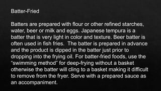 Batter-Fried
Batters are prepared with flour or other refined starches,
water, beer or milk and eggs. Japanese tempura is a
batter that is very light in color and texture. Beer batter is
often used in fish fries. The batter is prepared in advance
and the product is dipped in the batter just prior to
dropping into the frying oil. For batter-fried foods, use the
“swimming method” for deep-frying without a basket
otherwise the batter will cling to a basket making it difficult
to remove from the fryer. Serve with a prepared sauce as
an accompaniment.
 