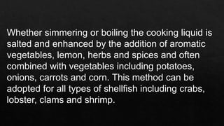 Whether simmering or boiling the cooking liquid is
salted and enhanced by the addition of aromatic
vegetables, lemon, herbs and spices and often
combined with vegetables including potatoes,
onions, carrots and corn. This method can be
adopted for all types of shellfish including crabs,
lobster, clams and shrimp.
 