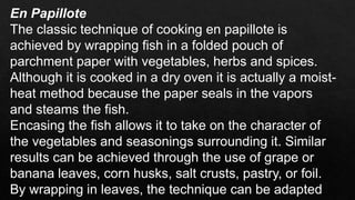 En Papillote
The classic technique of cooking en papillote is
achieved by wrapping fish in a folded pouch of
parchment paper with vegetables, herbs and spices.
Although it is cooked in a dry oven it is actually a moist-
heat method because the paper seals in the vapors
and steams the fish.
Encasing the fish allows it to take on the character of
the vegetables and seasonings surrounding it. Similar
results can be achieved through the use of grape or
banana leaves, corn husks, salt crusts, pastry, or foil.
By wrapping in leaves, the technique can be adapted
 