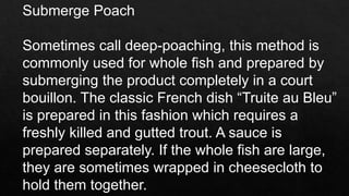 Submerge Poach
Sometimes call deep-poaching, this method is
commonly used for whole fish and prepared by
submerging the product completely in a court
bouillon. The classic French dish “Truite au Bleu”
is prepared in this fashion which requires a
freshly killed and gutted trout. A sauce is
prepared separately. If the whole fish are large,
they are sometimes wrapped in cheesecloth to
hold them together.
 