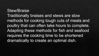 Stew/Braise
Traditionally braises and stews are slow
methods for cooking tough cuts of meats and
poultry that can often take hours to complete.
Adapting these methods for fish and seafood
requires the cooking time to be shortened
dramatically to create an optimal dish.
 