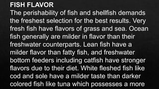 FISH FLAVOR
The perishability of fish and shellfish demands
the freshest selection for the best results. Very
fresh fish have flavors of grass and sea. Ocean
fish generally are milder in flavor than their
freshwater counterparts. Lean fish have a
milder flavor than fatty fish, and freshwater
bottom feeders including catfish have stronger
flavors due to their diet. White fleshed fish like
cod and sole have a milder taste than darker
colored fish like tuna which possesses a more
 