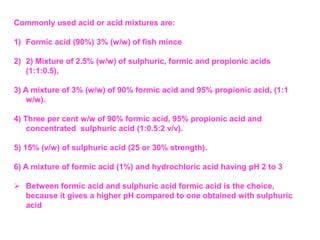 Commonly used acid or acid mixtures are:
1) Formic acid (90%) 3% (w/w) of fish mince
2) 2) Mixture of 2.5% (w/w) of sulphuric, formic and propionic acids
(1:1:0.5),
3) A mixture of 3% (w/w) of 90% formic acid and 95% propionic acid, (1:1
w/w).
4) Three per cent w/w of 90% formic acid, 95% propionic acid and
concentrated sulphuric acid (1:0.5:2 v/v).
5) 15% (v/w) of sulphuric acid (25 or 30% strength).
6) A mixture of formic acid (1%) and hydrochloric acid having pH 2 to 3
 Between formic acid and sulphuric acid formic acid is the choice,
because it gives a higher pH compared to one obtained with sulphuric
acid
 