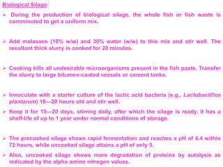 Biological Silage:
 During the production of biological silage, the whole fish or fish waste is
comminuted to get a uniform mix.
 Add molasses (10% w/w) and 30% water (w/w) to this mix and stir well. The
resultant thick slurry is cooked for 20 minutes.
 Cooking kills all undesirable microorganisms present in the fish paste. Transfer
the slurry to large bitumen-coated vessels or cement tanks.
 Innoculate with a starter culture of the lactic acid bacteria (e.g., Lactobacill!us
plantarum) 18—20 hours old and stir well.
 Keep it for 15—20 days, stirring daily, after which the silage is ready. It has a
shelf-life of up to 1 year under normal conditions of storage.
 The precooked silage shows rapid fermentation and reaches a pH of 4.4 within
72 hours, while uncooked silage attains a pH of only 5.
 Also, uncooked silage shows more degradation of proteins by autolysis as
indicated by the alpha amino nitrogen values.
 