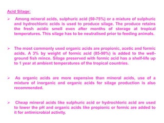 Acid Silage:
 Among mineral acids, sulphuric acid (50-75%) or a mixture of sulphuric
and hydrochloric acids is used to produce silage. The produce retains
the fresh acidic smell even after months of storage at tropical
temperatures. This silage has to be neutralised prior to feeding animals.
 The most commonly used organic acids are propionic, acetic and formic
acids. A 3% by weight of formic acid (85-90%) is added to the well-
ground fish mince. Silage preserved with formic acid has a shelf-life up
to 1 year at ambient temperatures of the tropical countries.
 As organic acids are more expensive than mineral acids, use of a
mixture of inorganic and organic acids for silage production is also
recommended.
 Cheap mineral acids like sulphuric acid or hydrochloric acid are used
to lower the pH and organic acids like propionic or formic are added to
it for antimicrobial activity.
 
