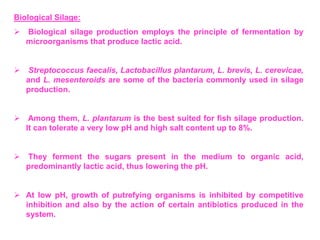 Biological Silage:
 Biological silage production employs the principle of fermentation by
microorganisms that produce lactic acid.
 Streptococcus faecalis, Lactobacillus plantarum, L. brevis, L. cerevicae,
and L. mesenteroids are some of the bacteria commonly used in silage
production.
 Among them, L. plantarum is the best suited for fish silage production.
It can tolerate a very low pH and high salt content up to 8%.
 They ferment the sugars present in the medium to organic acid,
predominantly lactic acid, thus lowering the pH.
 At low pH, growth of putrefying organisms is inhibited by competitive
inhibition and also by the action of certain antibiotics produced in the
system.
 