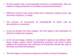  As fish contain only a small quantity of starch or carbohydrate, they are
added in silage production to facilitate microbial fermentation.
 Different workers have used cereal meal, molasses, topioca meal, ragi
and other materials, in silage.
 The process of conversion of carbohydrate to lactic acid by
fermentation is anaerobic.
 It can be divided into three stages. The first stage is the hydrolysis of
starch to maltose by amylase.
 In the second stage, maltose is converted to glucose by maltase. Both
these stages require starch hydrolyzing enzymes and hence require
addition of substances like molasses or fermented cereals like ragi to
facilitate microbial fermentation.
 The last stage is conversion of glucose to lactic acid by the bacteria.
 