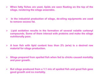  When fatty fishes are used, lipids are seen floating on the top of the
silage, rendering the silage anaerobic.
 In the industrial production of silage, de-oiling equipments are used
to remove excess fat.
 Lipid oxidation results in the formation of several volatile carbonyl
compounds. Some of them interact with proteins and make the silage
nutritionally poor.
 A lean fish with lipid content less than 2% (w/w) is a desired raw
material for silage production.
 Silage prepared from spoiled fish when fed to chicks caused mortality
and poor growth.
 But silage produced from a 1:1 mix of spoiled fish and good fish gave
good growth and no mortality.
 