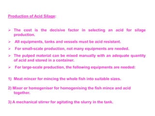 Production of Acid Silage:
 The cost is the decisive factor in selecting an acid for silage
production.
 All equipments, tanks and vessels must be acid resistant.
 For small-scale production, not many equipments are needed.
 The pulped material can be mixed manually with an adequate quantity
of acid and stored in a container.
 For large-scale production, the following equipments are needed:
1) Meat mincer for mincing the whole fish into suitable sizes.
2) Mixer or homogeniser for homogenising the fish mince and acid
together.
3) A mechanical stirrer for agitating the slurry in the tank.
 