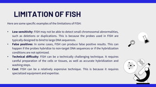 LIMITATION OF FISH
Here are some specific examples of the limitations of FISH:
• Low sensitivity: FISH may not be able to detect small chromosomal abnormalities,
such as deletions or duplications. This is because the probes used in FISH are
typically designed to bind to large DNA sequences.
• False positives: In some cases, FISH can produce false positive results. This can
happen if the probes hybridize to non-target DNA sequences or if the hybridization
conditions are not optimized.
• Technical difficulty: FISH can be a technically challenging technique. It requires
careful preparation of the cells or tissues, as well as accurate hybridization and
washing steps.
• Cost: FISH can be a relatively expensive technique. This is because it requires
specialized equipment and expertise.
 
