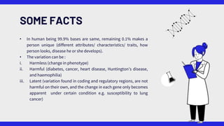 SOME FACTS
• In human being 99.9% bases are same, remaining 0.1% makes a
person unique (different attributes/ characteristics/ traits, how
person looks, disease he or she develops).
• The variation can be :
i. Harmless (change in phenotype)
ii. Harmful (diabetes, cancer, heart disease, Huntington’s disease,
and haemophilia)
iii. Latent (variation found in coding and regulatory regions, are not
harmful on their own, and the change in each gene only becomes
apparent under certain condition e.g. susceptibility to lung
cancer)
 