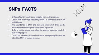 SNPs FACTS
• SNPs are found in coding and (mostly) non-coding regions.
• Occurs with a very high frequency about 1 in 1000 bases to 1 in 100
to 300 bases.
• The abundance of SNPs and the ease with which they can be
measured make these genetic variations significant.
• SNPs in coding region may alter the protein structure made by
that coding region.
• Occurs once in every 300 nucleotides on average roughly there are
10 million SNPs in human genome.
 