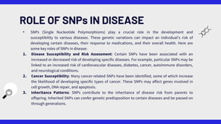 • SNPs (Single Nucleotide Polymorphisms) play a crucial role in the development and
susceptibility to various diseases. These genetic variations can impact an individual's risk of
developing certain diseases, their response to medications, and their overall health. Here are
some key roles of SNPs in disease:
1. Disease Susceptibility and Risk Assessment: Certain SNPs have been associated with an
increased or decreased risk of developing specific diseases. For example, particular SNPs may be
linked to an increased risk of cardiovascular diseases, diabetes, cancer, autoimmune disorders,
and neurological conditions.
2. Cancer Susceptibility: Many cancer-related SNPs have been identified, some of which increase
the likelihood of developing specific types of cancer. These SNPs may affect genes involved in
cell growth, DNA repair, and apoptosis.
3. Inheritance Patterns: SNPs contribute to the inheritance of disease risk from parents to
offspring. Inherited SNPs can confer genetic predisposition to certain diseases and be passed on
through generations.
ROLE OF SNPs IN DISEASE
 