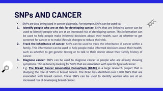 • SNPs are also being used in cancer diagnosis. For example, SNPs can be used to:
1. Identify people who are at risk for developing cancer: SNPs that are linked to cancer can be
used to identify people who are at an increased risk of developing cancer. This information can
be used to help people make informed decisions about their health, such as whether to get
screened for cancer or to make lifestyle changes to reduce their risk.
2. Track the inheritance of cancer: SNPs can be used to track the inheritance of cancer within a
family. This information can be used to help people make informed decisions about their health,
such as whether to get genetic testing or to talk to their doctor about their family history of
cancer.
3. Diagnose cancer: SNPs can be used to diagnose cancer in people who are already showing
symptoms. This is done by looking for SNPs that are associated with specific types of cancer.
• E.g. The Breast Cancer Association Consortium (BCAC) is a large research project that is
studying the role of SNPs in breast cancer. The BCAC has identified over 1,000 SNPs that are
associated with breast cancer. These SNPs can be used to identify women who are at an
increased risk of developing breast cancer.
SNPs AND CANCER
 