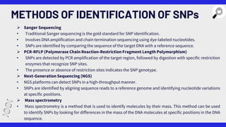 METHODS OF IDENTIFICATION OF SNPs
 Sanger Sequencing
• Traditional Sanger sequencing is the gold standard for SNP identification.
• Involves DNA amplification and chain termination sequencing using dye-labeled nucleotides.
• SNPs are identified by comparing the sequence of the target DNA with a reference sequence.
 PCR-RFLP (Polymerase Chain Reaction-Restriction Fragment Length Polymorphism)
• SNPs are detected by PCR amplification of the target region, followed by digestion with specific restriction
enzymes that recognize SNP sites.
• The presence or absence of restriction sites indicates the SNP genotype.
 Next-Generation Sequencing (NGS)
• NGS platforms can detect SNPs in a high-throughput manner.
• SNPs are identified by aligning sequence reads to a reference genome and identifying nucleotide variations
at specific positions.
 Mass spectrometry
• Mass spectrometry is a method that is used to identify molecules by their mass. This method can be used
to identify SNPs by looking for differences in the mass of the DNA molecules at specific positions in the DNA
sequence.
 