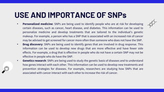 • Personalized medicine: SNPs are being used to identify people who are at risk for developing
certain diseases, such as cancer, heart disease, and diabetes. This information can be used to
personalize medicine and develop treatments that are tailored to the individual's genetic
makeup. For example, a person who has a SNP that is associated with an increased risk of cancer
may be advised to get screened for cancer more often than someone who does not have the SNP.
• Drug discovery: SNPs are being used to identify genes that are involved in drug response. This
information can be used to develop new drugs that are more effective and have fewer side
effects. For example, a drug that is effective in people who do not have a certain SNP may not be
effective in people who do have the SNP.
• Genetics research: SNPs are being used to study the genetic basis of diseases and to understand
how genes interact with each other. This information can be used to develop new treatments and
prevention strategies for diseases. For example, researchers are studying how SNPs that are
associated with cancer interact with each other to increase the risk of cancer.
USE AND IMPORTANCE OF SNPs
 