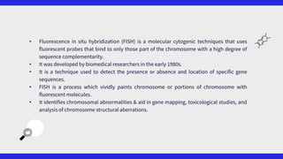 • Fluorescence in situ hybridization (FISH) is a molecular cytogenic techniques that uses
fluorescent probes that bind to only those part of the chromosome with a high degree of
sequence complementarity.
• It was developed by biomedical researchers in the early 1980s.
• It is a technique used to detect the presence or absence and location of specific gene
sequences.
• FISH is a process which vividly paints chromosome or portions of chromosome with
fluorescent molecules.
• It identifies chromosomal abnormalities & aid in gene mapping, toxicological studies, and
analysis of chromosome structural aberrations.
 
