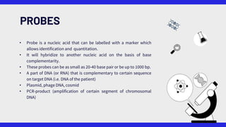 PROBES
• Probe is a nucleic acid that can be labelled with a marker which
allows identification and quantitation.
• It will hybridize to another nucleic acid on the basis of base
complementarity.
• These probes can be as small as 20-40 base pair or be up to 1000 bp.
• A part of DNA (or RNA) that is complementary to certain sequence
on target DNA (i.e. DNA of the patient)
• Plasmid, phage DNA, cosmid
• PCR-product (amplification of certain segment of chromosomal
DNA)
 