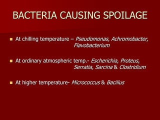 BACTERIA CAUSING SPOILAGE
 At chilling temperature – Pseudomonas, Achromobacter,
Flavobacterium
 At ordinary atmospheric temp.- Escherichia, Proteus,
Serratia, Sarcina & Clostridium
 At higher temperature- Micrococcus & Bacillus
 