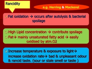  Fat oxidation  occurs after autolysis & bacterial
spoilage
 High Lipid concentration  contribute spoilage
 Fat mainly unsaturated fatty acid  easily
oxidised by atm.O2
 Increase temperature & exposure to light
increase oxidation rate bad & unpleasant odour
& rancid taste. (sour or stale smell or taste )
Rancidity
e.g. Herring & Mackerel
 