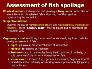 Assessment of fish spoilage
Physical method- instrumental test piercing a Torrymeter on the skin of
about 16 randomly selected fish and picking 1 of the result as
representing the entire lot.
Subjective method-
involves the use of human sense organs and not machines, chemicals or
reagents. called “Sensory tests”, may be biased but its represent the
customers view
Organoleptic test – utilizing the sense of touch, smell, sight and taste for
quality assessment of fish.
 Sight- gill colour, presence/absence of indentation
 Flavour- for degree of freshness
 Texture- state of the muscles firmly held condition of the belly, or
soft presence of blemishes and parasites on fish.
 Visual exam – in cured fish – general appearance, degree of insect/
mould infestation intensity of smoking from appearance bulging
cans, broken fishes.
 