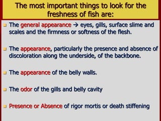The most important things to look for the
freshness of fish are:
 The general appearance  eyes, gills, surface slime and
scales and the firmness or softness of the flesh.
 The appearance, particularly the presence and absence of
discoloration along the underside, of the backbone.
 The appearance of the belly walls.
 The odor of the gills and belly cavity
 Presence or Absence of rigor mortis or death stiffening
 
