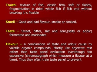 Touch- texture of fish, elastic firm, soft or
flabby, fragmentation in dried whole fish if fish end
without breaking it is flexible
Smell – Good and bad flavour, smoke or cooked.
Taste – Sweet, bitter, salt and sour,(salty or acidic)
fermented and marinades
Flavour – a combination of taste and odour cause by
volatile organic compounds. Mostly use objective test
rather than taste panel evaluation eventhough too
expensive (chromatograph which measure a flavour at a
time). Thus they often train taste panel to prevent
 