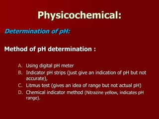 Physicochemical:
Determination of pH:
Method of pH determination :
A. Using digital pH meter
B. Indicator pH strips (just give an indication of pH but not
accurate),
C. Litmus test (gives an idea of range but not actual pH)
D. Chemical indicator method (Nitrazine yellow, indicates pH
range).
 