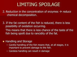 LIMITING SPOILAGE
2. Reduction in the concentration of enzymes  reduce
chemical decomposition.
3. If the fat content of the fish is reduced, there is less
possibility of oxidation occurring.
This means that there is less chance of the taste of the
fish being spoilt due to rancidity of the fat.
 Handling and Storage
– Careful handling of the fish means that, at all stages, it is
important to prevent damage to the fish.
– Careless handling can result in damage
 