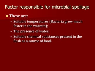 Factor responsible for microbial spoilage
 These are:
– Suitable temperatures (Bacteria grow much
faster in the warmth);
– The presence of water;
– Suitable chemical substances present in the
flesh as a source of food.
 