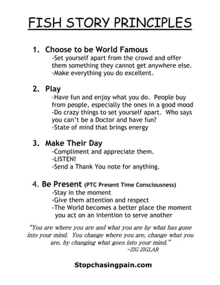 FISH STORY PRINCIPLES
 1. Choose to be World Famous
        -Set yourself apart from the crowd and offer
        them something they cannot get anywhere else.
        -Make everything you do excellent.

 2. Play
        -Have fun and enjoy what you do. People buy
        from people, especially the ones in a good mood
        -Do crazy things to set yourself apart. Who says
        you can’t be a Doctor and have fun?
        -State of mind that brings energy

 3. Make Their Day
        -Compliment and appreciate them.
        -LISTEN!
        -Send a Thank You note for anything.

 4. Be Present (PTC Present Time Consciousness)
        -Stay in the moment
        -Give them attention and respect
        -The World becomes a better place the moment
         you act on an intention to serve another
 “You are where you are and what you are by what has gone
into your mind. You change where you are, change what you
         are, by changing what goes into your mind.”
                                  -ZIG ZIGLAR


                Stopchasingpain.com
 