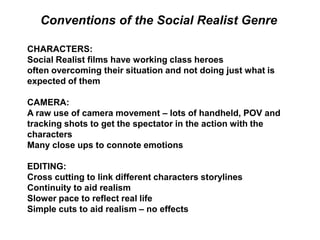 CHARACTERS:
Social Realist films have working class heroes
often overcoming their situation and not doing just what is
expected of them
CAMERA:
A raw use of camera movement – lots of handheld, POV and
tracking shots to get the spectator in the action with the
characters
Many close ups to connote emotions
EDITING:
Cross cutting to link different characters storylines
Continuity to aid realism
Slower pace to reflect real life
Simple cuts to aid realism – no effects
Conventions of the Social Realist Genre
 