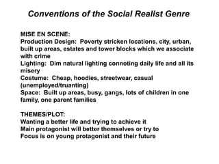 MISE EN SCENE:
Production Design: Poverty stricken locations, city, urban,
built up areas, estates and tower blocks which we associate
with crime
Lighting: Dim natural lighting connoting daily life and all its
misery
Costume: Cheap, hoodies, streetwear, casual
(unemployed/truanting)
Space: Built up areas, busy, gangs, lots of children in one
family, one parent families
THEMES/PLOT:
Wanting a better life and trying to achieve it
Main protagonist will better themselves or try to
Focus is on young protagonist and their future
Conventions of the Social Realist Genre
 