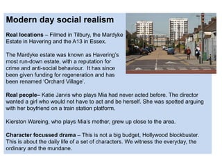 Modern day social realism
Real locations – Filmed in Tilbury, the Mardyke
Estate in Havering and the A13 in Essex.
The Mardyke estate was known as Havering’s
most run-down estate, with a reputation for
crime and anti-social behaviour. It has since
been given funding for regeneration and has
been renamed ‘Orchard Village’.
Real people– Katie Jarvis who plays Mia had never acted before. The director
wanted a girl who would not have to act and be herself. She was spotted arguing
with her boyfriend on a train station platform.
Kierston Wareing, who plays Mia’s mother, grew up close to the area.
Character focussed drama – This is not a big budget, Hollywood blockbuster.
This is about the daily life of a set of characters. We witness the everyday, the
ordinary and the mundane.
 