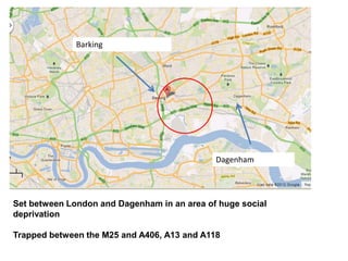 Barking
Dagenham
Set between London and Dagenham in an area of huge social
deprivation
Trapped between the M25 and A406, A13 and A118
 