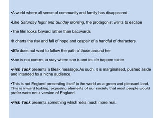 •A world where all sense of community and family has disappeared
•Like Saturday Night and Sunday Morning, the protagonist wants to escape
•The film looks forward rather than backwards
•It charts the rise and fall of hope and despair of a handful of characters
•Mia does not want to follow the path of those around her
•She is not content to stay where she is and let life happen to her
•Fish Tank presents a bleak message. As such, it is marginalised, pushed aside
and intended for a niche audience.
•This is not England presenting itself to the world as a green and pleasant land.
This is inward looking, exposing elements of our society that most people would
prefer were not a version of England.
•Fish Tank presents something which feels much more real.
 